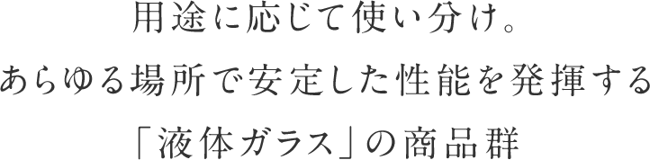 用途に応じて使い分け。あらゆる場所で安定した性能を発揮する「液体ガラス」の商品群